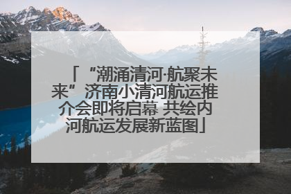 “潮涌清河·航聚未来”济南小清河航运推介会即将启幕 共绘内河航运发展新蓝图